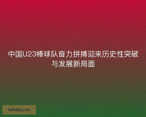 中国U23棒球队奋力拼搏迎来历史性突破与发展新局面