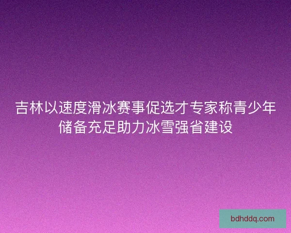 吉林以速度滑冰赛事促选才专家称青少年储备充足助力冰雪强省建设