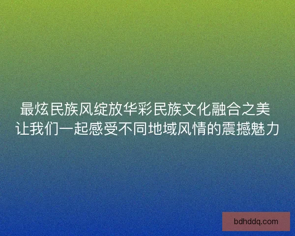 最炫民族风绽放华彩民族文化融合之美 让我们一起感受不同地域风情的震撼魅力