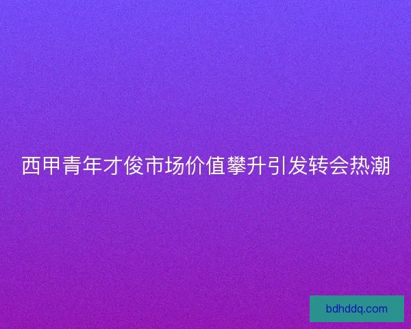 西甲青年才俊市场价值攀升引发转会热潮