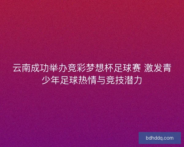 云南成功举办竞彩梦想杯足球赛 激发青少年足球热情与竞技潜力