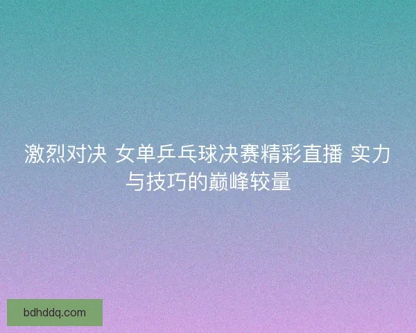 激烈对决 女单乒乓球决赛精彩直播 实力与技巧的巅峰较量