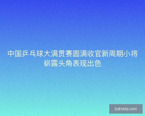 中国乒乓球大满贯赛圆满收官新周期小将崭露头角表现出色