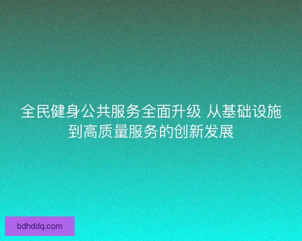 全民健身公共服务全面升级 从基础设施到高质量服务的创新发展