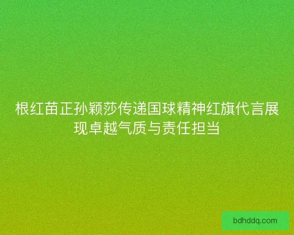 根红苗正孙颖莎传递国球精神红旗代言展现卓越气质与责任担当