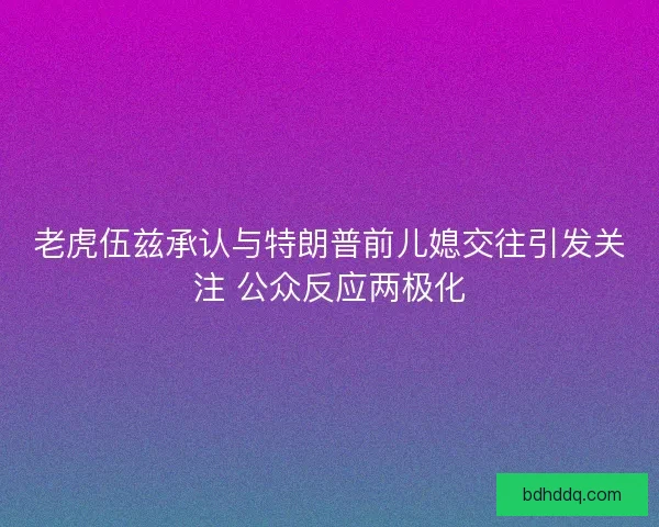 老虎伍兹承认与特朗普前儿媳交往引发关注 公众反应两极化