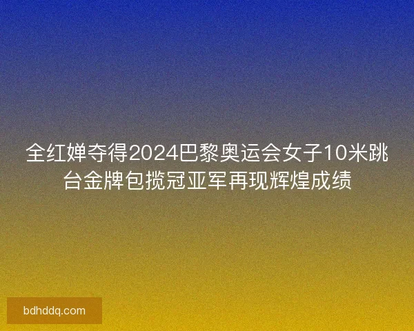 全红婵夺得2024巴黎奥运会女子10米跳台金牌包揽冠亚军再现辉煌成绩