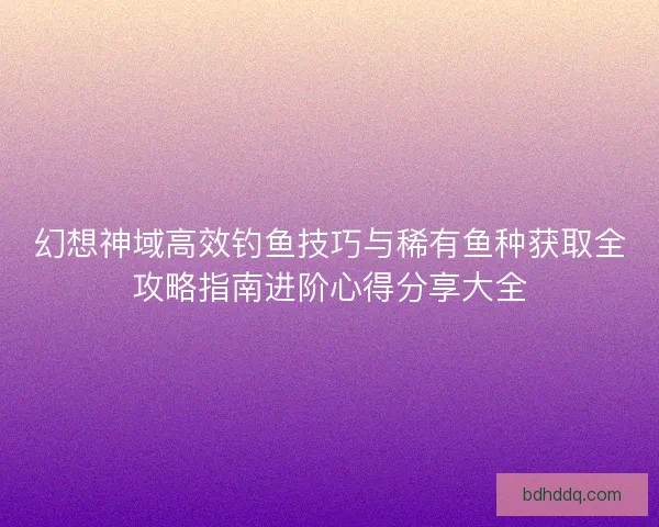 幻想神域高效钓鱼技巧与稀有鱼种获取全攻略指南进阶心得分享大全