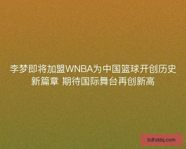 李梦即将加盟WNBA为中国篮球开创历史新篇章 期待国际舞台再创新高
