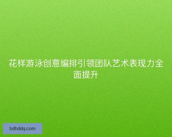 花样游泳创意编排引领团队艺术表现力全面提升