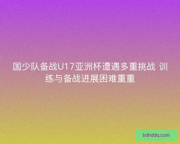 国少队备战U17亚洲杯遭遇多重挑战 训练与备战进展困难重重