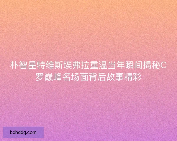 朴智星特维斯埃弗拉重温当年瞬间揭秘C罗巅峰名场面背后故事精彩