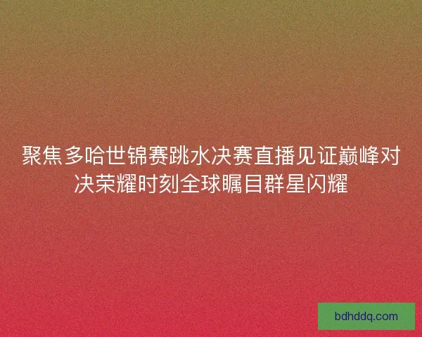 聚焦多哈世锦赛跳水决赛直播见证巅峰对决荣耀时刻全球瞩目群星闪耀