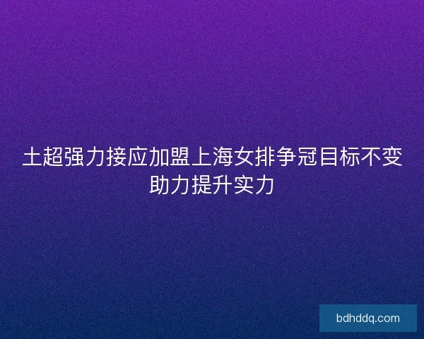 土超强力接应加盟上海女排争冠目标不变助力提升实力