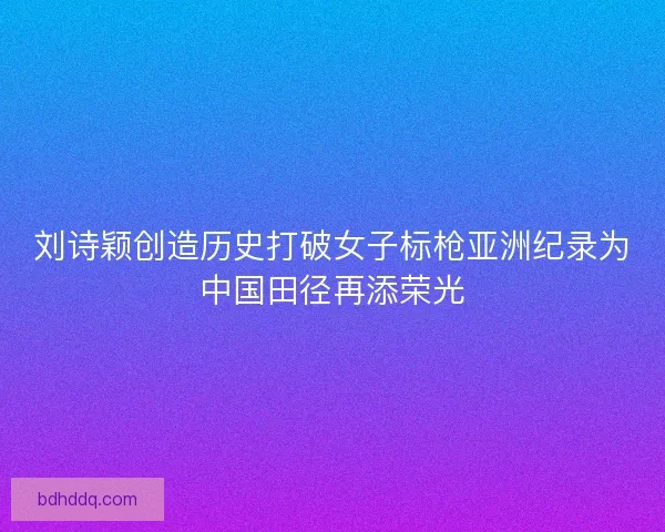 刘诗颖创造历史打破女子标枪亚洲纪录为中国田径再添荣光