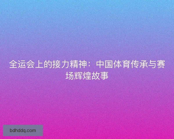 全运会上的接力精神：中国体育传承与赛场辉煌故事