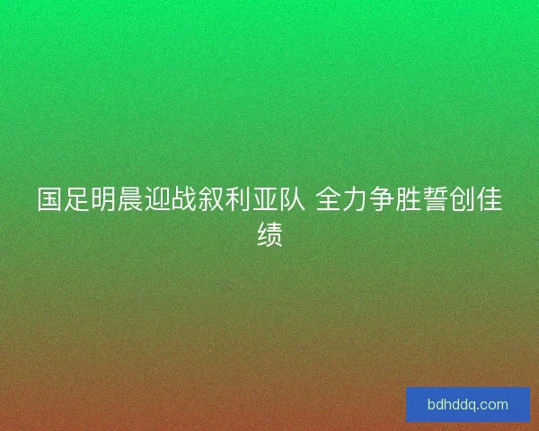 国足明晨迎战叙利亚队 全力争胜誓创佳绩