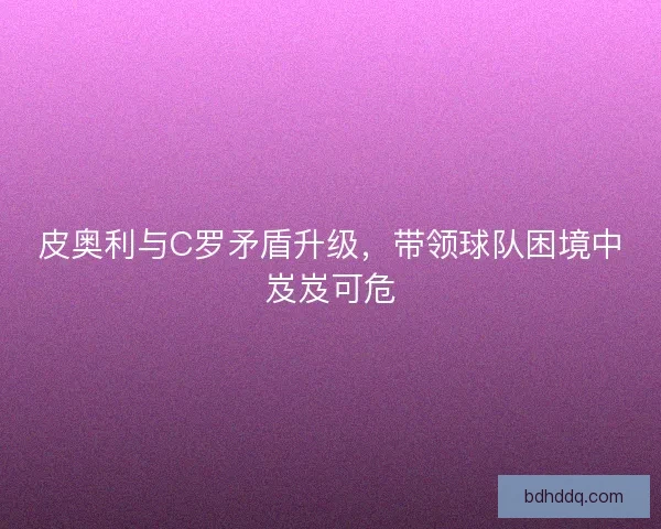 皮奥利与C罗矛盾升级，带领球队困境中岌岌可危